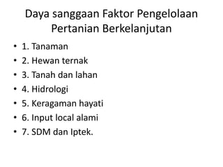 Daya sanggaan Faktor Pengelolaan
Pertanian Berkelanjutan
• 1. Tanaman
• 2. Hewan ternak
• 3. Tanah dan lahan
• 4. Hidrologi
• 5. Keragaman hayati
• 6. Input local alami
• 7. SDM dan Iptek.
 