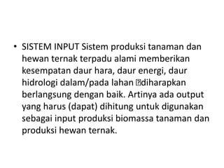 • SISTEM INPUT Sistem produksi tanaman dan
hewan ternak terpadu alami memberikan
kesempatan daur hara, daur energi, daur
hidrologi dalam/pada lahan diharapkan
berlangsung dengan baik. Artinya ada output
yang harus (dapat) dihitung untuk digunakan
sebagai input produksi biomassa tanaman dan
produksi hewan ternak.
 