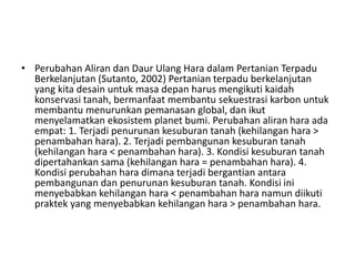 • Perubahan Aliran dan Daur Ulang Hara dalam Pertanian Terpadu
Berkelanjutan (Sutanto, 2002) Pertanian terpadu berkelanjutan
yang kita desain untuk masa depan harus mengikuti kaidah
konservasi tanah, bermanfaat membantu sekuestrasi karbon untuk
membantu menurunkan pemanasan global, dan ikut
menyelamatkan ekosistem planet bumi. Perubahan aliran hara ada
empat: 1. Terjadi penurunan kesuburan tanah (kehilangan hara >
penambahan hara). 2. Terjadi pembangunan kesuburan tanah
(kehilangan hara < penambahan hara). 3. Kondisi kesuburan tanah
dipertahankan sama (kehilangan hara = penambahan hara). 4.
Kondisi perubahan hara dimana terjadi bergantian antara
pembangunan dan penurunan kesuburan tanah. Kondisi ini
menyebabkan kehilangan hara < penambahan hara namun diikuti
praktek yang menyebabkan kehilangan hara > penambahan hara.
 