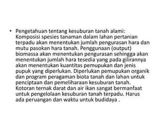 • Pengetahuan tentang kesuburan tanah alami:
Komposisi spesies tanaman dalam lahan pertanian
terpadu akan menentukan jumlah pengurasan hara dan
mutu pasokan hara tanah. Penggunaan (output)
biomassa akan menentukan pengurasan sehingga akan
menentukan jumlah hara tesedia yang pada gilirannya
akan menentukan kuantitas pemupukan dan jenis
pupuk yang diperlukan. Diperlukan pemupukan organik
dan program peragaman biota tanah dan lahan untuk
penciptaan dan pemeliharaan kesuburan tanah.
Kotoran ternak darat dan air ikan sangat bermanfaat
untuk pengelolaan kesuburan tanah terpadu. Harus
ada peruangan dan waktu untuk budidaya .
 