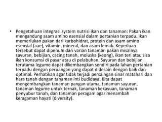 • Pengetahuan integrasi system nutrisi ikan dan tanaman: Pakan ikan
mengandung asam amino esensial dalam pertanian terpadu. Ikan
memerlukan pakan dari karbohidrat, protein dan asam amino
esensial (aae), vitamin, mineral, dan asam lemak. Keperluan
tersebut dapat dipenuhi dari varian tanaman pakan misalnya
sayuran, bebijian, cacing tanah, moluska (keong), ikan teri atau sisa
ikan konsumsi di pasar atau di pelabuhan. Sayuran dan bebijian
terutama legume dapat dikembangkan sendiri pada lahan pertanian
terpadu dengan peruangan yang dapat didesain dengan baik dan
optimal. Perhatikan agar tidak terjadi persaingan sinar matahari dan
hara tanah dengan tanaman inti budidaya. Kita dapat
mengembangkan tanaman pangan utama, tanaman sayuran,
tanaman legume untuk ternak, tanaman kekayuan, tanaman
penyubur tanah, dan tanaman peragam agar menambah
keragaman hayati (diversity).
 