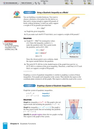 Page 1 of 2
300 Chapter 5 Quadratic Functions
Using a Quadratic Inequality as a Model
You are building a wooden bookcase. You want to
choose a thickness d (in inches) for the shelves so
that each is strong enough to support 60 pounds of
books without breaking. A shelf can safely support
a weight of W (in pounds) provided that:
W ≤ 300d2
a. Graph the given inequality.
b. If you make each shelf 0.75 inch thick, can it support a weight of 60 pounds?
SOLUTION
a. Graph W = 300d2
for nonnegative values
of d. Since the inequality symbol is ≤,
make the parabola solid. Test a point inside
the parabola, such as (0.5, 240).
W ≤ 300d2
240 ≤
?
300(0.5)2
240 75
Since the chosen point is not a solution, shade
the region outside (below) the parabola.
b. The point (0.75, 60) lies in the shaded region of the graph from part (a), so
(0.75, 60) is a solution of the given inequality. Therefore, a shelf that is 0.75 inch
thick can support a weight of 60 pounds.
. . . . . . . . . .
Graphing a system of quadratic inequalities is similar to graphing a system of linear
inequalities. First graph each inequality in the system. Then identify the region in the
coordinate plane common to all the graphs. This region is called the graph of the system.
Graphing a System of Quadratic Inequalities
Graph the system of quadratic inequalities.
y ≥ x2
º 4 Inequality 1
y  ºx2
º x + 2 Inequality 2
SOLUTION
Graph the inequality y ≥ x2
º 4. The graph is the red
region inside and including the parabola y = x2
º 4.
Graph the inequality y  ºx2
º x + 2. The graph is
the blue region inside (but not including) the parabola
y = ºx2
º x + 2.
Identify the purple region where the two graphs overlap.
This region is the graph of the system.
EXAMPLE 3
EXAMPLE 2
RE
AL LI
FE
RE
AL LI
FE
Carpentry
12 in.
48 in.
d in.
200
250
300
(0.5, 240)
W ≤ 300d 2
0
100
150
0 0.5 1.0 1.5
Safeweight(lb)
Thickness (in.)
(0.75, 60)
d
W
50
3
y
1
y  ؊x 2 ؊ x ؉ 2
y ≥ x 2 ؊ 4
x
Look Back
For help with graphing
inequalities in two
variables, see p. 108.
STUDENT HELP
 
