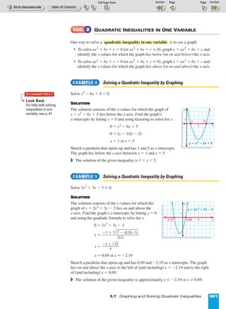 Page 1 of 2
5.7 Graphing and Solving Quadratic Inequalities 301
QUADRATIC INEQUALITIES IN ONE VARIABLE
One way to solve a is to use a graph.
• To solve ax2
+ bx + c  0 (or ax2
+ bx + c ≤ 0), graph y = ax2
+ bx + c and
identify the x-values for which the graph lies below (or on and below) the x-axis.
• To solve ax2
+ bx + c  0 (or ax2
+ bx + c ≥ 0), graph y = ax2
+ bx + c and
identify the x-values for which the graph lies above (or on and above) the x-axis.
Solving a Quadratic Inequality by Graphing
Solve x2
º 6x + 5  0.
SOLUTION
The solution consists of the x-values for which the graph of
y = x2
º 6x + 5 lies below the x-axis. Find the graph’s
x-intercepts by letting y = 0 and using factoring to solve for x.
0 = x2
º 6x + 5
0 = (x º 1)(x º 5)
x = 1 or x = 5
Sketch a parabola that opens up and has 1 and 5 as x-intercepts.
The graph lies below the x-axis between x = 1 and x = 5.
᭤ The solution of the given inequality is 1  x  5.
Solving a Quadratic Inequality by Graphing
Solve 2x2
+ 3x º 3 ≥ 0.
SOLUTION
The solution consists of the x-values for which the
graph of y = 2x2
+ 3x º 3 lies on and above the
x-axis. Find the graph’s x-intercepts by letting y = 0
and using the quadratic formula to solve for x.
0 = 2x2
+ 3x º 3
x =
x = ᎏ
º3 ±
4
͙3ෆ3ෆ
ᎏ
x ≈ 0.69 or x ≈ º2.19
Sketch a parabola that opens up and has 0.69 and º2.19 as x-intercepts. The graph
lies on and above the x-axis to the left of (and including) x = º2.19 and to the right
of (and including) x = 0.69.
᭤ The solution of the given inequality is approximately x ≤ º2.19 or x ≥ 0.69.
º3 ± ͙3ෆ2
ෆºෆ 4ෆ(2ෆ)(ෆºෆ3ෆ)ෆ
ᎏᎏᎏ
2(2)
EXAMPLE 5
EXAMPLE 4
quadratic inequality in one variable
GOAL 2
4
1
y
y ‫؍‬ 2x 2 ؉ 3x ؊ 3
Ϫ2.19 0.69 x
y
1
y ‫؍‬ x 2 ؊ 6x ؉ 5
51
x3
Look Back
For help with solving
inequalities in one
variable, see p. 41.
STUDENT HELP
 