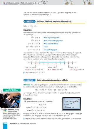 Page 1 of 2
302 Chapter 5 Quadratic Functions
You can also use an algebraic approach to solve a quadratic inequality in one
variable, as demonstrated in Example 6.
Solving a Quadratic Inequality Algebraically
Solve x2
+ 2x ≤ 8.
SOLUTION
First write and solve the equation obtained by replacing the inequality symbol with
an equals sign.
x2
+ 2x ≤ 8 Write original inequality.
x2
+ 2x = 8 Write corresponding equation.
x2
+ 2x º 8 = 0 Write in standard form.
(x + 4)(x º 2) = 0 Factor.
x = º4 or x = 2 Zero product property
The numbers º4 and 2 are called the critical x-values of the inequality x2
+ 2x ≤ 8.
Plot º4 and 2 on a number line, using solid dots because the values satisfy the
inequality. The critical x-values partition the number line into three intervals. Test
an x-value in each interval to see if it satisfies the inequality.
Test x = º5: Test x = 0: Test x = 3:
(º5)2
+ 2(º5) = 15 8 02
+ 2(0) = 0 ≤ 8  32
+ 2(3) = 15 8
᭤ The solution is º4 ≤ x ≤ 2.
Using a Quadratic Inequality as a Model
DRIVING For a driver aged x years, a study found that the driver’s reaction time V(x)
(in milliseconds) to a visual stimulus such as a traffic light can be modeled by:
V(x) = 0.005x2
º 0.23x + 22, 16 ≤ x ≤ 70
At what ages does a driver’s reaction time tend to be greater than 25 milliseconds?
᭤ Source: Science Probe!
SOLUTION
You want to find the values of x for which:
V(x)  25
0.005x2
º 0.23x + 22  25
0.005x2
º 0.23x º 3  0
Graph y = 0.005x2
º 0.23x º 3 on the domain 16 ≤ x ≤ 70. The graph’s x-intercept
is about 57, and the graph lies above the x-axis when 57  x ≤ 70.
᭤ Drivers over 57 years old tend to have reaction times greater than 25 milliseconds.
EXAMPLE 7
Ϫ6 ؊5 Ϫ4 Ϫ3 Ϫ2 Ϫ1 0 1 2 3 4
EXAMPLE 6
Zero
X=56.600595 Y=0
DRIVING Driving
simulators help
drivers safely improve their
reaction times to hazardous
situations they may
encounter on the road.
RE
AL LI
FE
RE
AL LI
FE
FOCUS ON
APPLICATIONS
 