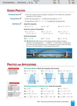 Page 1 of 2
5.7 Graphing and Solving Quadratic Inequalities 303
1. Give one example each of a quadratic inequality in one variable and a quadratic
inequality in two variables.
2. How does the graph of y  x2
differ from the graph of y ≥ x2
?
3. Explain how to solve x2
º 3x º 4  0 graphically and algebraically.
Graph the inequality.
4. y ≥ x2
+ 2 5. y ≤ º2x2
6. y  x2
º 5x + 4
Graph the system of inequalities.
7. y ≤ ºx2
+ 3 8. y ≥ ºx2
+ 3 9. y ≥ ºx2
+ 3
y ≥ x2
+ 2x º 4 y ≥ x2
+ 2x º 4 y ≤ x2
+ 2x º 4
Solve the inequality.
10. x2
º 4  0 11. x2
º 4 ≥ 0 12. x2
º 4  3x
13. ARCHITECTURE The arch of the Sydney Harbor Bridge in Sydney,
Australia, can be modeled by y = º0.00211x2
+ 1.06x where x is the distance
(in meters) from the left pylons and y is the height (in meters) of the arch above
the water. For what distances x is the arch above the road?
MATCHING GRAPHS Match the inequality with its graph.
14. y ≥ x2
º 4x + 1 15. y  x2
º 4x + 1 16. y ≤ ºx2
º 4x + 1
A. B. C.
GRAPHING QUADRATIC INEQUALITIES Graph the inequality.
17. y ≥ 3x2
18. y ≤ ºx2
19. y  ºx2
+ 5
20. y  x2
º 3x 21. y ≤ x2
+ 8x + 16 22. y ≤ ºx2
+ x + 6
23. y ≥ 2x2
º 2x º 5 24. y ≥ º2x2
º x + 3 25. y  º3x2
+ 5x º 4
26. y  ºᎏ
1
2
ᎏx2
º 2x + 4 27. y  ᎏ
4
3
ᎏx2
º 12x + 29 28. y  0.6x2
+ 3x + 2.4
y
1
1
x
1
1
y
x
y
5
2 x
PRACTICE AND APPLICATIONS
GUIDED PRACTICE
Vocabulary Check 
Concept Check 
Skill Check 
Extra Practice
to help you master
skills is on p. 947.
STUDENT HELP
STUDENT HELP
HOMEWORK HELP
Example 1: Exs. 14–28
Example 2: Exs. 47–49
Example 3: Exs. 29–34,
49
Examples 4, 5: Exs. 35–40
Example 6: Exs. 41–46
Example 7: Exs. 50, 51
y
x
52 m
pylon
 