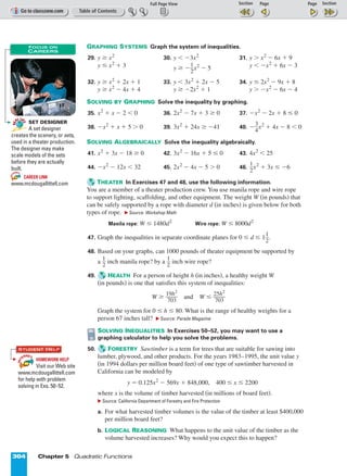 Page 1 of 2
304 Chapter 5 Quadratic Functions
GRAPHING SYSTEMS Graph the system of inequalities.
29. y ≥ x2
30. y  º3x2
31. y  x2
º 6x + 9
y ≤ x2
+ 3 y ≥ ºᎏ
1
2
ᎏx2
º 5 y  ºx2
+ 6x º 3
32. y ≥ x2
+ 2x + 1 33. y  3x2
+ 2x º 5 34. y ≤ 2x2
º 9x + 8
y ≥ x2
º 4x + 4 y ≥ º2x2
+ 1 y  ºx2
º 6x º 4
SOLVING BY GRAPHING Solve the inequality by graphing.
35. x2
+ x º 2  0 36. 2x2
º 7x + 3 ≥ 0 37. ºx2
º 2x + 8 ≤ 0
38. ºx2
+ x + 5  0 39. 3x2
+ 24x ≥ º41 40. ºᎏ
3
4
ᎏx2
+ 4x º 8  0
SOLVING ALGEBRAICALLY Solve the inequality algebraically.
41. x2
+ 3x º 18 ≥ 0 42. 3x2
º 16x + 5 ≤ 0 43. 4x2
 25
44. ºx2
º 12x  32 45. 2x2
º 4x º 5  0 46. ᎏ
1
2
ᎏx2
+ 3x ≤ º6
THEATER In Exercises 47 and 48, use the following information.
You are a member of a theater production crew. You use manila rope and wire rope
to support lighting, scaffolding, and other equipment. The weight W (in pounds) that
can be safely supported by a rope with diameter d (in inches) is given below for both
types of rope. ᭤ Source: Workshop Math
Manila rope: W ≤ 1480d2
Wire rope: W ≤ 8000d2
47. Graph the inequalities in separate coordinate planes for 0 ≤ d ≤ 1ᎏ
1
2
ᎏ.
48. Based on your graphs, can 1000 pounds of theater equipment be supported by
a ᎏ
1
2
ᎏ inch manila rope? by a ᎏ
1
2
ᎏ inch wire rope?
49. HEALTH For a person of height h (in inches), a healthy weight W
(in pounds) is one that satisfies this system of inequalities:
W ≥ ᎏ
1
7
9
0
h
3
2
ᎏ and W ≤ ᎏ
2
7
5
0
h
3
2
ᎏ
Graph the system for 0 ≤ h ≤ 80. What is the range of healthy weights for a
person 67 inches tall? ᭤ Source: Parade Magazine
SOLVING INEQUALITIES In Exercises 50–52, you may want to use a
graphing calculator to help you solve the problems.
50. FORESTRY Sawtimber is a term for trees that are suitable for sawing into
lumber, plywood, and other products. For the years 1983–1995, the unit value y
(in 1994 dollars per million board feet) of one type of sawtimber harvested in
California can be modeled by
y = 0.125x2
º 569x + 848,000, 400 ≤ x ≤ 2200
where x is the volume of timber harvested (in millions of board feet).
᭤ Source: California Department of Forestry and Fire Protection
a. For what harvested timber volumes is the value of the timber at least $400,000
per million board feet?
b. LOGICAL REASONING What happens to the unit value of the timber as the
volume harvested increases? Why would you expect this to happen?
SET DESIGNER
A set designer
creates the scenery, or sets,
used in a theater production.
The designer may make
scale models of the sets
before they are actually
built.
CAREER LINK
www.mcdougallittell.com
INT
ERNET
RE
AL LI
FE
RE
AL LI
FE
FOCUS ON
CAREERS
HOMEWORK HELP
Visit our Web site
www.mcdougallittell.com
for help with problem
solving in Exs. 50–52.
INT
ERNET
STUDENT HELP
 