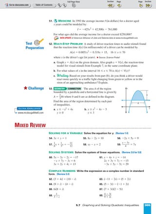Page 1 of 2
5.7 Graphing and Solving Quadratic Inequalities 305
51. MEDICINE In 1992 the average income I (in dollars) for a doctor aged
x years could be modeled by:
I = º425x2
+ 42,500x º 761,000
For what ages did the average income for a doctor exceed $250,000?
DATA UPDATE of American Almanac of Jobs and Salaries data at www.mcdougallittell.com
52. MULTI-STEP PROBLEM A study of driver reaction times to audio stimuli found
that the reaction time A(x) (in milliseconds) of a driver can be modeled by
A(x) = 0.0051x2
º 0.319x + 15, 16 ≤ x ≤ 70
where x is the driver’s age (in years). ᭤ Source: Science Probe!
a. Graph y = A(x) on the given domain. Also graph y = V(x), the reaction-time
model for visual stimuli from Example 7, in the same coordinate plane.
b. For what values of x in the interval 16 ≤ x ≤ 70 is A(x)  V(x)?
c. Writing Based on your results from part (b), do you think a driver would
react more quickly to a traffic light changing from green to yellow or to the
siren of an approaching ambulance? Explain.
53. The area A of the region
bounded by a parabola and a horizontal line is given by
A = ᎏ
2
3
ᎏbh where b and h are as defined in the diagram.
Find the area of the region determined by each pair
of inequalities.
a. y ≤ ºx2
+ 4x b. y ≥ x2
º 4x º 5
y ≥ 0 y ≤ 3
SOLVING FOR A VARIABLE Solve the equation for y. (Review 1.4)
54. 3x + y = 1 55. 8x º 2y = 10 56. º2x + 5y = 9
57. ᎏ
1
6
ᎏx + ᎏ
1
3
ᎏy = ºᎏ
1
1
1
2
ᎏ 58. xy º x = 2 59. ᎏ
x º
4
3y
ᎏ = 7x
SOLVING SYSTEMS Solve the system of linear equations. (Review 3.6 for 5.8)
60. 5x º 3y º 2z = º17 61. x º 4y + z = º14
ºx + 7y º 3z = 6 2x + 3y + 7z = º15
3x + 2y + 4z = 13 º3x + 5y º 5z = 29
COMPLEX NUMBERS Write the expression as a complex number in standard
form. (Review 5.4)
62. (3 + 4i) + (10 º i) 63. (º11 º 2i) + (5 + 2i)
64. (9 + i) º (4 º i) 65. (5 º 3i) º (º1 + 2i)
66. 6i(8 + i) 67. (7 + 3i)(2 º 5i)
68. ᎏ
3 º
1
i
ᎏ 69. ᎏ
9
4
+
º
2
3
i
i
ᎏ
MIXED REVIEW
GEOMETRY CONNECTION
INT
ERNET
Test
Preparation
55Challenge
EXTRA CHALLENGE
www.mcdougallittell.com
x
y
b
h
 