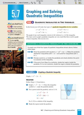 Page 1 of 2
5.7 Graphing and Solving Quadratic Inequalities 299
Graphing and Solving
Quadratic Inequalities
QUADRATIC INEQUALITIES IN TWO VARIABLES
In this lesson you will study four types of
y < ax2
+ bx + c y ≤ ax2
+ bx + c
y > ax2
+ bx + c y ≥ ax2
+ bx + c
The graph of any such inequality consists of all solutions (x, y) of the inequality.
The steps used to graph a quadratic inequality are very much like those used to graph
a linear inequality. (See Lesson 2.6.)
Graphing a Quadratic Inequality
Graph y > x2
º 2x º 3.
SOLUTION
Follow Steps 1–3 listed above.
Graph y = x2
º 2x º 3. Since the inequality
symbol is >, make the parabola dashed.
Test a point inside the parabola, such as (1, 0).
y > x2
º 2x º 3
0 >
?
12
º 2(1) º 3
0 > º4 
So, (1, 0) is a solution of the inequality.
Shade the region inside the parabola.3
2
1
EXAMPLE 1
quadratic inequalities in two variables.
GOAL 1
Graph quadratic
inequalities in two variables.
Solve quadratic
inequalities in one variable,
as applied in Example 7.
᭢ To solve real-life
problems, such as finding the
weight of theater equipment
that a rope can support in
Exs. 47 and 48.
Why you should learn it
GOAL 2
GOAL 1
What you should learn
5.7RE
AL LI
FE
RE
AL LI
FE
To graph one of the four types of quadratic inequalities shown above, follow
these steps:
STEP Draw the parabola with equation y = ax2
+ bx + c. Make the parabola
dashed for inequalities with  or  and solid for inequalities with ≤
or ≥.
STEP Choose a point (x, y) inside the parabola and check whether the point
is a solution of the inequality.
STEP If the point from Step 2 is a solution, shade the region inside the
parabola. If it is not a solution, shade the region outside the parabola.
3
2
1
GRAPHING A QUADRATIC INEQUALITY IN TWO VARIABLES
4
1
(1, 0)
y
x
 