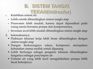 1. Kelebihan sistem ini:
 Lebih estetik dibandingkan sistem tangki atap
 Perawatan lebih mudah, karena dapat dipusatkan pada
ruang mesin bersama pompa dan kompresornya.
 Investasi awal lebih mudah dibandingkan sistem tangki atap
2. kelemahannya:
 Fluktuasi tekanan kerja lebih besar dibandingkan dengan
sistem tangki atap
 Dengan berkurangnya udara, kompresor merupakan
kebutuhan utama mutlak untuk dipasang
 Lebih berfungsi sebagai pengatur tekanan dibandingkan
fungsinya sebagai penyimpan air
 Volume air yang lebih kecil mengakibatkan pompa lebih
berat bekerjanya.
 