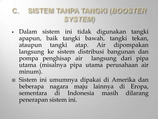  Dalam sistem ini tidak digunakan tangki
apapun, baik tangki bawah, tangki tekan,
ataupun tangki atap. Air dipompakan
langsung ke sistem distribusi bangunan dan
pompa penghisap air langsung dari pipa
utama (misalnya pipa utama perusahaan air
minum).
 Sistem ini umumnya dipakai di Amerika dan
beberapa nagara maju lainnya di Eropa,
sementara di Indonesia masih dilarang
penerapan sistem ini.
 