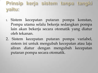 1. Sistem kecepatan putaran pompa konstan,
Pompa utama selalu bekerja sedangkan pompa
lain akan bekerja secara otomatik yang diatur
oleh tekanan.
2. Sistem kecepatan putaran pompa variabel,
sistem ini untuk mengubah kecepatan atau laju
aliran diatur dengan mengubah kecepatan
putaran pompa secara otomatik.
 