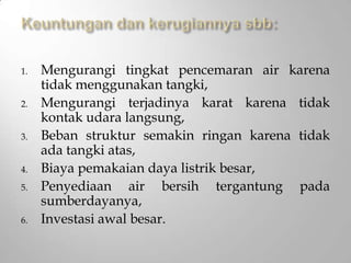 1. Mengurangi tingkat pencemaran air karena
tidak menggunakan tangki,
2. Mengurangi terjadinya karat karena tidak
kontak udara langsung,
3. Beban struktur semakin ringan karena tidak
ada tangki atas,
4. Biaya pemakaian daya listrik besar,
5. Penyediaan air bersih tergantung pada
sumberdayanya,
6. Investasi awal besar.
 