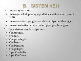 1. tujuan system ven :
 menjaga sekat perangkap dari efeksifon atau tekanan
balik
 menjaga aliran yang lancar dalam pipa pembuangan
 mensirkulasikan udara dalam pipa pembuangan
2. Jenis sistem ven dan pipa ven:
• Ven tunggal,
• Ven lup,
• Ven pipa tegak
• Ven basah
• Ven bersama
• Ven pelepas
• Pipa Ven balik
• Pipa Ven Yoke
 
