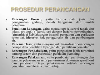 1. Rancangan Konsep, yaitu berupa data jenis dan
penggunaan gedung, denah bangunan, dan jumlah
penghuni
2. Penelitian Lapangan, yaitu mencakup: (a)survei tapak dan
lokasi gedung, (b) konsultasi dengan instansi pemerintahan,
(c)menjajagi kebijaksanaan instansi pengairan dan periksaan
setempat, (d)survei hak penggunaan air dan pembuangan
air.
3. Rencana Dasar, yaitu menyangkut dasar-dasar perancangan
berupa data penelitian lapangan dan pemilihan peralatan
4. Rancangan Pendahuluan, yaitu pengkajian lebih terperinci
tentang sistem dan perletakan peralatan plambing.
5. Rancangan Pelaksanaan, yaitu pembuatan perhitungan dan
gambar pelaksanaan serta penyusunan dokumen spesifikasi
dan perkiraan biaya pelaksanaan setelah rancangan
pendahuluan diterima dan disetujui
 
