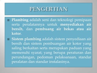  Plambing adalah seni dan teknologi pemipaan
serta peralatannya untuk menyediakan air
bersih, dan pembuang air bekas atau air
kotor.
 Sistem plambing adalah sistem penyediaan air
bersih dan sistem pembuangan air kotor yang
saling berkaitan serta merupakan paduan yang
memenuhi syarat; yang berupa peraturan dan
perundangan, pedoman pelaksanaan, standar
peralatan dan standar instalasinya.
 
