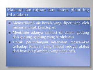  Menyediakan air bersih yang diperlukan oleh
manusia untuk kehidupan.
 Menjamin adanya sanitasi di dalam gedung
dan gedung–gedung yang berdekatan
 Untuk perlindungan kesehatan masyarakat
terhadap bahaya yang timbul sebagai akibat
dari instalasi plambing yang tidak baik.
 