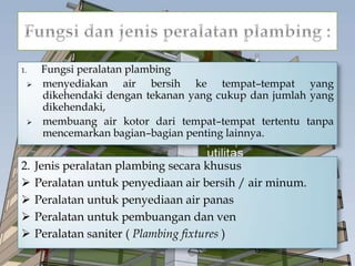 1. Fungsi peralatan plambing
 menyediakan air bersih ke tempat–tempat yang
dikehendaki dengan tekanan yang cukup dan jumlah yang
dikehendaki,
 membuang air kotor dari tempat–tempat tertentu tanpa
mencemarkan bagian–bagian penting lainnya.
2. Jenis peralatan plambing secara khusus
 Peralatan untuk penyediaan air bersih / air minum.
 Peralatan untuk penyediaan air panas
 Peralatan untuk pembuangan dan ven
 Peralatan saniter ( Plambing fixtures )
 