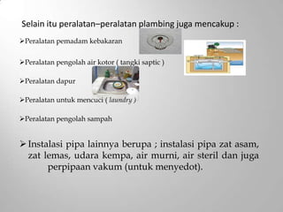 Instalasi pipa lainnya berupa ; instalasi pipa zat asam,
zat lemas, udara kempa, air murni, air steril dan juga
perpipaan vakum (untuk menyedot).
Selain itu peralatan–peralatan plambing juga mencakup :
Peralatan pemadam kebakaran
Peralatan pengolah air kotor ( tangki saptic )
Peralatan dapur
Peralatan untuk mencuci ( laundry )
Peralatan pengolah sampah
 