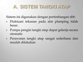 Sistem ini digunakan dengan pertimbangan sbb:
 Fluktuasi tekanan pada alat plamping tidak
besar.
 Pompa pengisi tangki atap dapat gekerja secara
otomatis
 Perawatan tangki atap sangat sederhana dan
mudah dilakukan
 