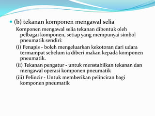  (b) tekanan komponen mengawal selia
  Komponen mengawal selia tekanan dibentuk oleh
     pelbagai komponen, setiap yang mempunyai simbol
     pneumatik sendiri:
  (i) Penapis - boleh mengeluarkan kekotoran dari udara
     termampat sebelum ia diberi makan kepada komponen
     pneumatik.
  (ii) Tekanan pengatur - untuk menstabilkan tekanan dan
     mengawal operasi komponen pneumatik
  (iii) Pelincir - Untuk memberikan pelinciran bagi
     komponen pneumatik
 
