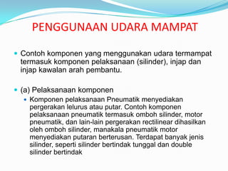 PENGGUNAAN UDARA MAMPAT
 Contoh komponen yang menggunakan udara termampat
  termasuk komponen pelaksanaan (silinder), injap dan
  injap kawalan arah pembantu.

 (a) Pelaksanaan komponen
    Komponen pelaksanaan Pneumatik menyediakan
     pergerakan lelurus atau putar. Contoh komponen
     pelaksanaan pneumatik termasuk omboh silinder, motor
     pneumatik, dan lain-lain pergerakan rectilinear dihasilkan
     oleh omboh silinder, manakala pneumatik motor
     menyediakan putaran berterusan. Terdapat banyak jenis
     silinder, seperti silinder bertindak tunggal dan double
     silinder bertindak
 