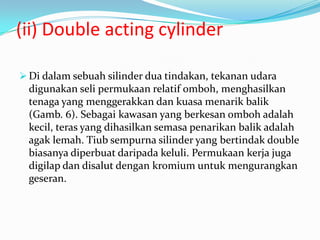 (ii) Double acting cylinder

 Di dalam sebuah silinder dua tindakan, tekanan udara
  digunakan seli permukaan relatif omboh, menghasilkan
  tenaga yang menggerakkan dan kuasa menarik balik
  (Gamb. 6). Sebagai kawasan yang berkesan omboh adalah
  kecil, teras yang dihasilkan semasa penarikan balik adalah
  agak lemah. Tiub sempurna silinder yang bertindak double
  biasanya diperbuat daripada keluli. Permukaan kerja juga
  digilap dan disalut dengan kromium untuk mengurangkan
  geseran.
 