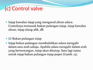 (c) Control valve

 Injap kawalan injap yang mengawal aliran udara.
  Contohnya termasuk bukan pulangan injap, injap kawalan
  aliran, injap ulang-alik, dll

 (i) Bukan pulangan injap
 Injap bukan pulangan membolehkan udara mengalir
  dalam satu arah sahaja. Apabila udara mengalir dalam arah
  yang bertentangan, injap akan ditutup. Satu lagi nama
  untuk injap bukan pulangan injap popet (Gamb. 13).
 