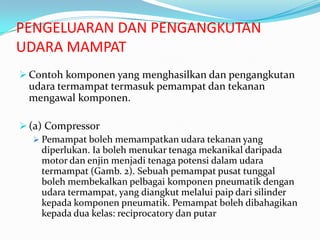PENGELUARAN DAN PENGANGKUTAN
UDARA MAMPAT
 Contoh komponen yang menghasilkan dan pengangkutan
  udara termampat termasuk pemampat dan tekanan
  mengawal komponen.

 (a) Compressor
    Pemampat boleh memampatkan udara tekanan yang
     diperlukan. Ia boleh menukar tenaga mekanikal daripada
     motor dan enjin menjadi tenaga potensi dalam udara
     termampat (Gamb. 2). Sebuah pemampat pusat tunggal
     boleh membekalkan pelbagai komponen pneumatik dengan
     udara termampat, yang diangkut melalui paip dari silinder
     kepada komponen pneumatik. Pemampat boleh dibahagikan
     kepada dua kelas: reciprocatory dan putar
 