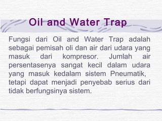 Oil and Water Trap 
Fungsi dari Oil and Water Trap adalah 
sebagai pemisah oli dan air dari udara yang 
masuk dari kompresor. Jumlah air 
persentasenya sangat kecil dalam udara 
yang masuk kedalam sistem Pneumatik, 
tetapi dapat menjadi penyebab serius dari 
tidak berfungsinya sistem. 
 