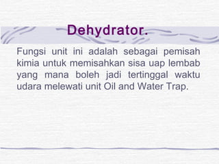 Dehydrator. 
Fungsi unit ini adalah sebagai pemisah 
kimia untuk memisahkan sisa uap lembab 
yang mana boleh jadi tertinggal waktu 
udara melewati unit Oil and Water Trap. 
 