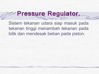 Pressure Regulator. 
Sistem tekanan udara siap masuk pada 
tekanan tinggi menambah tekanan pada 
bilik dan mendesak beban pada piston. 
 