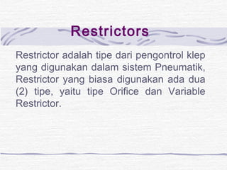 Restrictors 
Restrictor adalah tipe dari pengontrol klep 
yang digunakan dalam sistem Pneumatik, 
Restrictor yang biasa digunakan ada dua 
(2) tipe, yaitu tipe Orifice dan Variable 
Restrictor. 
 