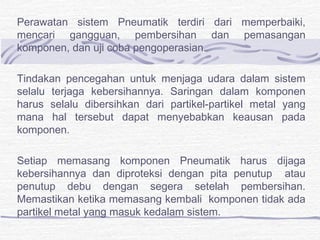Perawatan sistem Pneumatik terdiri dari memperbaiki, 
mencari gangguan, pembersihan dan pemasangan 
komponen, dan uji coba pengoperasian. 
Tindakan pencegahan untuk menjaga udara dalam sistem 
selalu terjaga kebersihannya. Saringan dalam komponen 
harus selalu dibersihkan dari partikel-partikel metal yang 
mana hal tersebut dapat menyebabkan keausan pada 
komponen. 
Setiap memasang komponen Pneumatik harus dijaga 
kebersihannya dan diproteksi dengan pita penutup atau 
penutup debu dengan segera setelah pembersihan. 
Memastikan ketika memasang kembali komponen tidak ada 
partikel metal yang masuk kedalam sistem. 
 