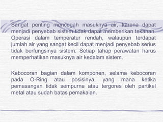 Sangat penting mencegah masuknya air, karena dapat 
menjadi penyebab sistem tidak dapat memberikan tekanan. 
Operasi dalam temperatur rendah, walaupun terdapat 
jumlah air yang sangat kecil dapat menjadi penyebab serius 
tidak berfungsinya sistem. Setiap tahap perawatan harus 
memperhatikan masuknya air kedalam sistem. 
Kebocoran bagian dalam komponen, selama kebocoran 
pada O-Ring atau posisinya, yang mana ketika 
pemasangan tidak sempurna atau tergores oleh partikel 
metal atau sudah batas pemakaian. 
 
