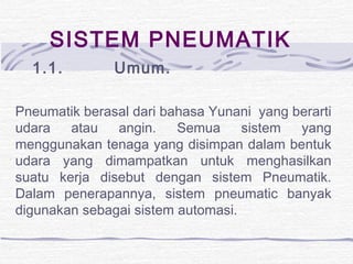 SISTEM PNEUMATIK 
1.1. Umum. 
Pneumatik berasal dari bahasa Yunani yang berarti 
udara atau angin. Semua sistem yang 
menggunakan tenaga yang disimpan dalam bentuk 
udara yang dimampatkan untuk menghasilkan 
suatu kerja disebut dengan sistem Pneumatik. 
Dalam penerapannya, sistem pneumatic banyak 
digunakan sebagai sistem automasi. 
 