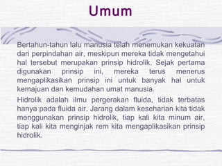 Umum 
Bertahun-tahun lalu manusia telah menemukan kekuatan 
dari perpindahan air, meskipun mereka tidak mengetahui 
hal tersebut merupakan prinsip hidrolik. Sejak pertama 
digunakan prinsip ini, mereka terus menerus 
mengaplikasikan prinsip ini untuk banyak hal untuk 
kemajuan dan kemudahan umat manusia. 
Hidrolik adalah ilmu pergerakan fluida, tidak terbatas 
hanya pada fluida air. Jarang dalam keseharian kita tidak 
menggunakan prinsip hidrolik, tiap kali kita minum air, 
tiap kali kita menginjak rem kita mengaplikasikan prinsip 
hidrolik. 
 