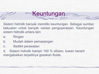 Keuntungan 
Sistem hidrolik banyak memiliki keuntungan. Sebagai sumber 
kekuatan untuk banyak variasi pengoperasian. Keuntungan 
sistem hidrolik antara lain: 
a. Ringan 
b. Mudah dalam pemasangan 
c. Sedikit perawatan 
d. Sistem hidrolik hampir 100 % efisien, bukan berarti 
mengabaikan terjadinya gesekan fluida. 
 