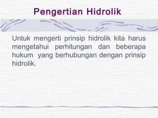 Pengertian Hidrolik 
Untuk mengerti prinsip hidrolik kita harus 
mengetahui perhitungan dan beberapa 
hukum yang berhubungan dengan prinsip 
hidrolik. 
 