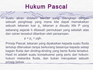 Hukum Pascal 
Suatu aliran didalam silinder yang dilengkapi dengan 
sebuah penghisap yang mana kita dapat memakaikan 
sebuah tekanan luar po tekanan p disuatu titik P yang 
sebarang sejarak h dibawah permukaan yang sebelah atas 
dari cairan tersebut diberikan oleh persamaan. 
p = po + rgh. 
Prinsip Pascal, tekanan yang dipakaikan kepada suatu fluida 
tertutup diteruskan tanpa berkurang besarnya kepada setiap 
bagian fluida dan dinding-dinding yang berisi fluida tersebut. 
Hasil ini adalah suatu konsekuensi yang perlu dari hokum-hukum 
mekanika fluida, dan bukan merupakan sebuah 
prinsip bebas. 
 