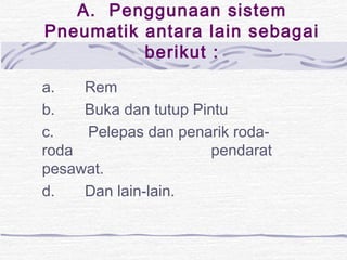 A. Penggunaan sistem 
Pneumatik antara lain sebagai 
berikut : 
a. Rem 
b. Buka dan tutup Pintu 
c. Pelepas dan penarik roda-roda 
pendarat 
pesawat. 
d. Dan lain-lain. 
 