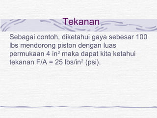 Tekanan 
Sebagai contoh, diketahui gaya sebesar 100 
lbs mendorong piston dengan luas 
permukaan 4 in2 maka dapat kita ketahui 
tekanan F/A = 25 lbs/in2 (psi). 
 