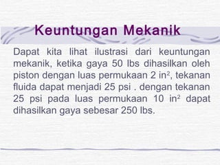 Keuntungan Mekanik 
Dapat kita lihat ilustrasi dari keuntungan 
mekanik, ketika gaya 50 lbs dihasilkan oleh 
piston dengan luas permukaan 2 in2, tekanan 
fluida dapat menjadi 25 psi . dengan tekanan 
25 psi pada luas permukaan 10 in2 dapat 
dihasilkan gaya sebesar 250 lbs. 
 