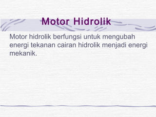 Motor Hidrolik 
Motor hidrolik berfungsi untuk mengubah 
energi tekanan cairan hidrolik menjadi energi 
mekanik. 
 