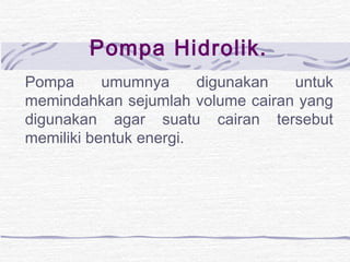 Pompa Hidrolik. 
Pompa umumnya digunakan untuk 
memindahkan sejumlah volume cairan yang 
digunakan agar suatu cairan tersebut 
memiliki bentuk energi. 
 
