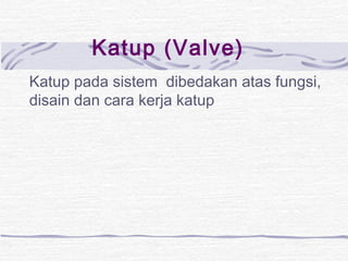 Katup (Valve) 
Katup pada sistem dibedakan atas fungsi, 
disain dan cara kerja katup 
 