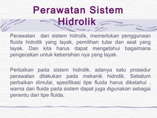 Perawatan Sistem 
Hidrolik 
Perawatan dari sistem hidrolik, memerlukan penggunaan 
fluida hidrolik yang layak, pemilihan tube dan seal yang 
layak. Dan kita harus dapat mengetahui bagaimana 
pengecekan untuk kebersihan nya yang layak. 
Perbaikan pada sistem hidrolik, adanya satu prosedur 
perawatan dilakukan pada mekanik hidrolik. Sebelum 
perbaikan dimulai, spesifikasi tipe fluida harus diketahui . 
warna dari fluida pada sistem dapat juga digunakan sebagai 
penentu dari tipe fluida. 
 