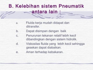 B. Kelebihan sistem Pneumatik 
antara lain : 
a. Fluida kerja mudah didapat dan 
ditransfer. 
b. Dapat disimpan dengan baik 
c. Penurunan tekanan relatif lebih kecil 
dibandingkan dengan sistem hidrolik. 
d. Viskositas fluida yang lebih kecil sehingga 
gesekan dapat diabaikan. 
e. Aman terhadap kebakaran. 
 