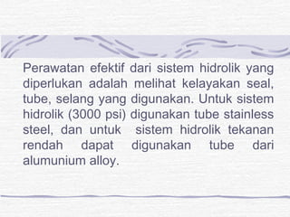 Perawatan efektif dari sistem hidrolik yang 
diperlukan adalah melihat kelayakan seal, 
tube, selang yang digunakan. Untuk sistem 
hidrolik (3000 psi) digunakan tube stainless 
steel, dan untuk sistem hidrolik tekanan 
rendah dapat digunakan tube dari 
alumunium alloy. 
