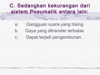 C. Sedangkan kekurangan dari 
sistem Pneumatik antara lain: 
a. Gangguan suara yang bising 
b. Gaya yang ditransfer terbatas 
c. Dapat terjadi pengembunan. 
 