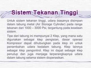 Sistem Tekanan Tinggi 
Untuk sistem tekanan tinggi, udara biasanya disimpan 
dalam tabung metal (Air Storage Cylinder) pada range 
tekanan dari 1000 – 3000 Psi, tergantung pada keadaan 
sistem. 
Tipe dari tabung ini mempunyai 2 Klep, yang mana satu 
digunakan sebagai klep pengisian, dasar operasi 
Kompresor dapat dihubungkan pada klep ini untuk 
penambahan udara kedalam tabung. Klep lainnya 
sebagai klep pengontrol. Klep ini dapat sebagai klep 
penutup dan juga menjaga terperangkapnya udara 
dalam tabung selama sistem dioperasikan. 
 